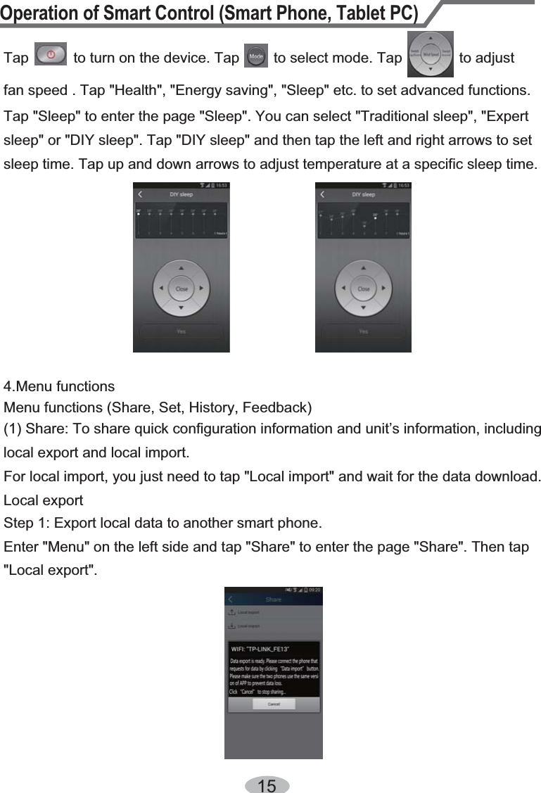 Operation of Smart Control (Smart Phone, Tablet PC)15Tap           to turn on the device. Tap  to select mode. Tap              to adjust fan speed . Tap &quot;Health&quot;, &quot;Energy saving&quot;, &quot;Sleep&quot; etc. to set advanced functions. Tap &quot;Sleep&quot; to enter the page &quot;Sleep&quot;. You can select &quot;Traditional sleep&quot;, &quot;Expert sleep&quot; or &quot;DIY sleep&quot;. Tap &quot;DIY sleep&quot; and then tap the left and right arrows to set sleep time. Tap up and down arrows to adjust temperature at a specific sleep time.Menu functions (Share, Set, History, Feedback)(1) Share: To share quick configuration information and unit’s information, including local export and local import. For local import, you just need to tap &quot;Local import&quot; and wait for the data download.Local export Step 1: Export local data to another smart phone. Enter &quot;Menu&quot; on the left side and tap &quot;Share&quot; to enter the page &quot;Share&quot;. Then tap &quot;Local export&quot;.4.Menu functions 