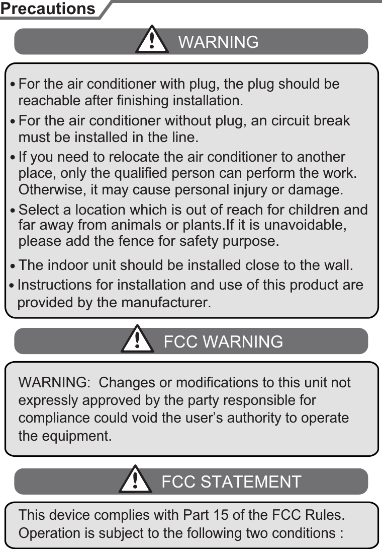 The indoor unit should be installed close to the wall.reachable after finishing installation.far away from animals or plants.If it is unavoidable, please add the fence for safety purpose.PrecautionsWARNINGFCC WARNINGplace, only the qualified person can perform the work. Otherwise, it may cause personal injury or damage.If you need to relocate the air conditioner to another must be installed in the line.For the air conditioner without plug, an circuit break Select a location which is out of reach for children and For the air conditioner with plug, the plug should be5Instructions for installation and use of this product are provided by the manufacturer.expressly approved by the party responsible for compliance could void the user’s authority to operate the equipment.WARNING:  Changes or modifications to this unit not FCC STATEMENTOperation is subject to the following two conditions : This device complies with Part 15 of the FCC Rules. 