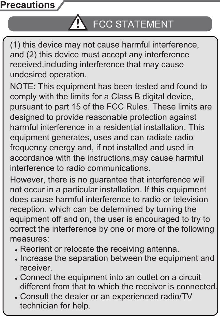 pursuant to part 15 of the FCC Rules. These limits are designed to provide reasonable protection against equipment generates, uses and can radiate radio Ɣ Reorient or relocate the receiving antenna.Ɣ Increase the separation between the equipment and  receiver.Ɣ Connect the equipment into an outlet on a circuit Ɣ Consult the dealer or an experienced radio/TV  different from that to which the receiver is connected. technician for help.interference to radio communications. comply with the limits for a Class B digital device, PrecautionsFCC STATEMENTaccordance with the instructions,may cause harmful harmful interference in a residential installation. This undesired operation.frequency energy and, if not installed and used in However, there is no guarantee that interference will does cause harmful interference to radio or television correct the interference by one or more of the following measures:equipment off and on, the user is encouraged to try to not occur in a particular installation. If this equipment reception, which can be determined by turning the NOTE: This equipment has been tested and found to (1) this device may not cause harmful interference, and (2) this device must accept any interference received,including interference that may cause 6