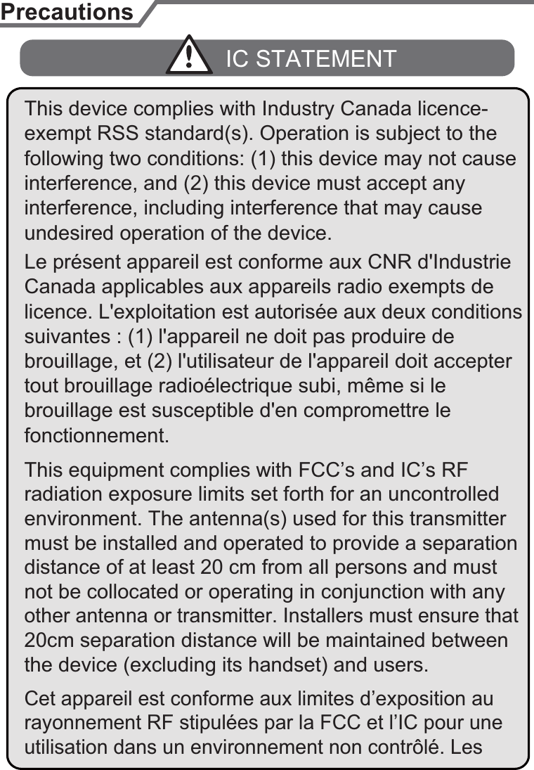 PrecautionsLe présent appareil est conforme aux CNR d&apos;Industrie licence. L&apos;exploitation est autorisée aux deux conditions tout brouillage radioélectrique subi, même si le undesired operation of the device.IC STATEMENTbrouillage, et (2) l&apos;utilisateur de l&apos;appareil doit accepter Canada applicables aux appareils radio exempts de interference, and (2) this device must accept any suivantes : (1) l&apos;appareil ne doit pas produire de brouillage est susceptible d&apos;en compromettre le fonctionnement.interference, including interference that may cause This device complies with Industry Canada licence-This equipment complies with FCC’s and IC’s RF radiation exposure limits set forth for an uncontrolled environment. The antenna(s) used for this transmitter must be installed and operated to provide a separation distance of at least 20 cm from all persons and must exempt RSS standard(s). Operation is subject to the following two conditions: (1) this device may not cause not be collocated or operating in conjunction with any other antenna or transmitter. Installers must ensure that 20cm separation distance will be maintained between the device (excluding its handset) and users.Cet appareil est conforme aux limites d’exposition au rayonnement RF stipulées par la FCC et l’IC pour une utilisation dans un environnement non contrôlé. Les 7