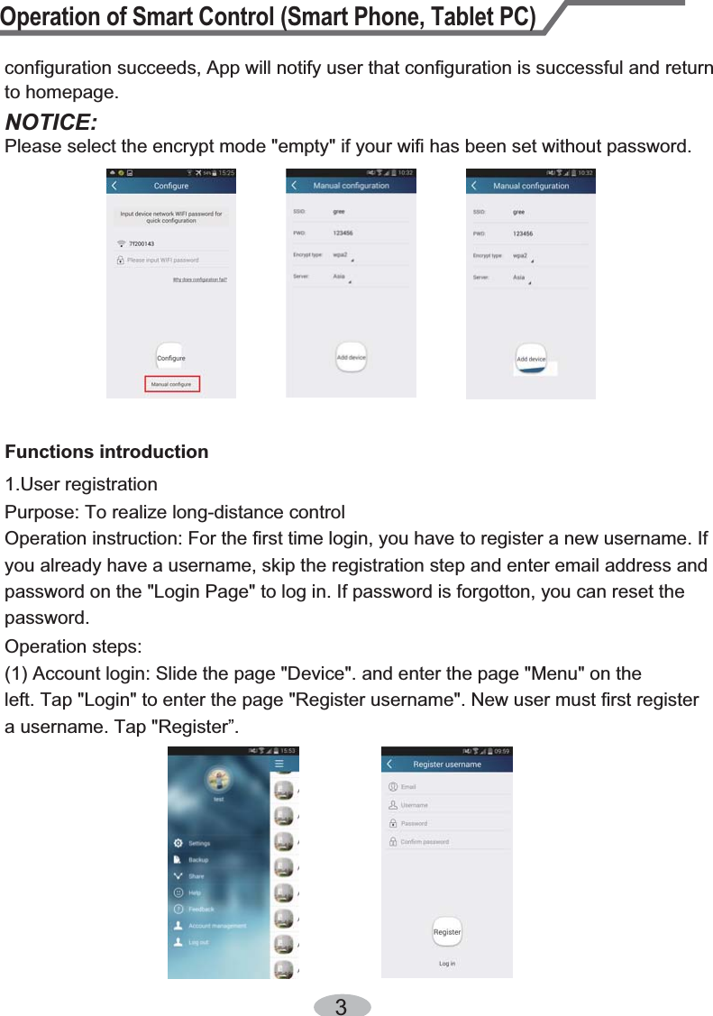 Operation of Smart Control (Smart Phone, Tablet PC)31.User registration Purpose: To realize long-distance controlOperation instruction: For the first time login, you have to register a new username. If you already have a username, skip the registration step and enter email address and password on the &quot;Login Page&quot; to log in. If password is forgotton, you can reset the password.Operation steps:(1) Account login: Slide the page &quot;Device&quot;. and enter the page &quot;Menu&quot; on the left. Tap &quot;Login&quot; to enter the page &quot;Register username&quot;. New user must first register a username. Tap &quot;Register”.Functions introductionNOTICE:Please select the encrypt mode &quot;empty&quot; if your wifi has been set without password. configuration succeeds, App will notify user that configuration is successful and return to homepage. 