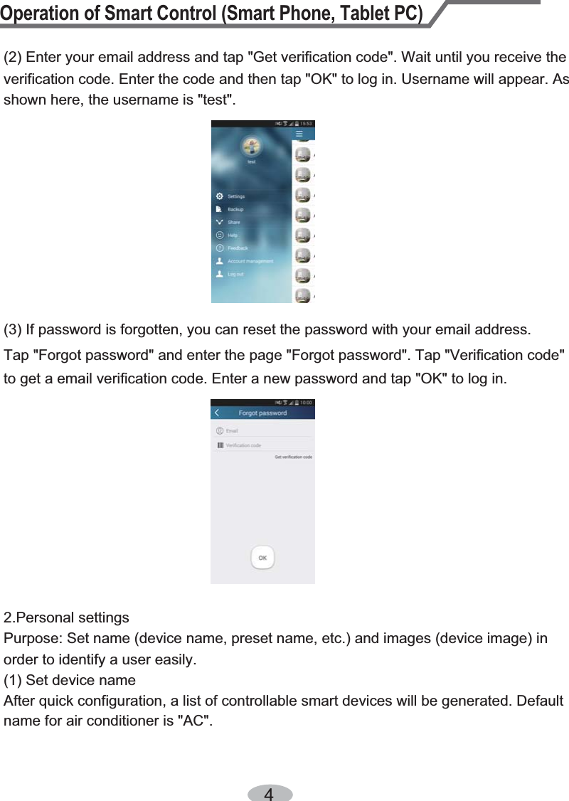 Operation of Smart Control (Smart Phone, Tablet PC)4(3) If password is forgotten, you can reset the password with your email address.(2) Enter your email address and tap &quot;Get verification code&quot;. Wait until you receive the verification code. Enter the code and then tap &quot;OK&quot; to log in. Username will appear. As shown here, the username is &quot;test&quot;.Tap &quot;Forgot password&quot; and enter the page &quot;Forgot password&quot;. Tap &quot;Verification code&quot;to get a email verification code. Enter a new password and tap &quot;OK&quot; to log in.2.Personal settingsPurpose: Set name (device name, preset name, etc.) and images (device image) in order to identify a user easily. (1) Set device nameAfter quick configuration, a list of controllable smart devices will be generated. Default name for air conditioner is &quot;AC&quot;.