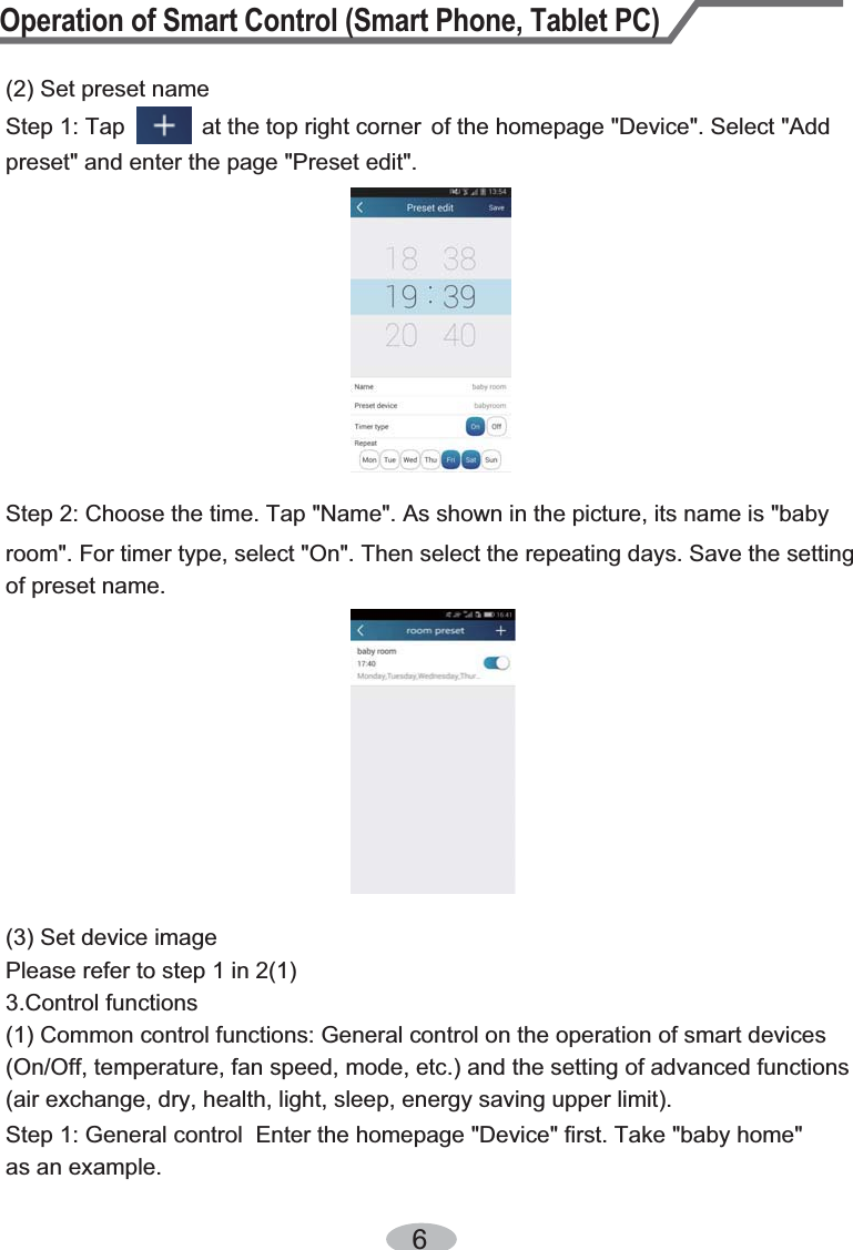 Operation of Smart Control (Smart Phone, Tablet PC)6Step 2: Choose the time. Tap &quot;Name&quot;. As shown in the picture, its name is &quot;baby (2) Set preset nameStep 1: Tap            at the top right corner  of the homepage &quot;Device&quot;. Select &quot;Add preset&quot; and enter the page &quot;Preset edit&quot;.room&quot;. For timer type, select &quot;On&quot;. Then select the repeating days. Save the setting of preset name.(3) Set device imagePlease refer to step 1 in 2(1)3.Control functions (1) Common control functions: General control on the operation of smart devices (On/Off, temperature, fan speed, mode, etc.) and the setting of advanced functions (air exchange, dry, health, light, sleep, energy saving upper limit).Step 1: General control  Enter the homepage &quot;Device&quot; first. Take &quot;baby home&quot; as an example. 