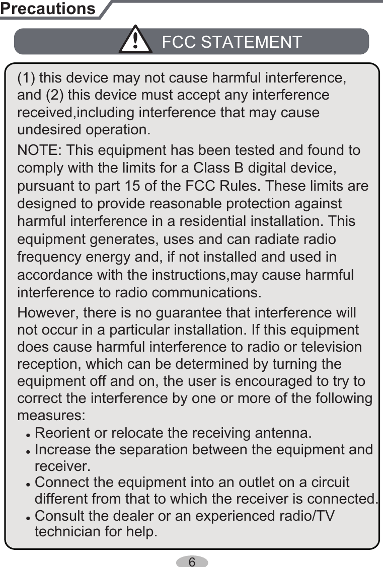 pursuant to part 15 of the FCC Rules. These limits are designed to provide reasonable protection against equipment generates, uses and can radiate radio ● Reorient or relocate the receiving antenna.● Increase the separation between the equipment and  receiver.● Connect the equipment into an outlet on a circuit ● Consult the dealer or an experienced radio/TV  different from that to which the receiver is connected. technician for help.interference to radio communications. comply with the limits for a Class B digital device, PrecautionsFCC STATEMENTaccordance with the instructions,may cause harmful harmful interference in a residential installation. This undesired operation.frequency energy and, if not installed and used in However, there is no guarantee that interference will does cause harmful interference to radio or television correct the interference by one or more of the following measures:equipment off and on, the user is encouraged to try to not occur in a particular installation. If this equipment reception, which can be determined by turning the NOTE: This equipment has been tested and found to (1) this device may not cause harmful interference, and (2) this device must accept any interference received,including interference that may cause 6