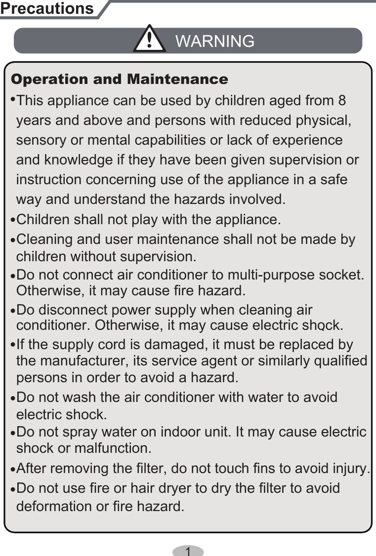 PrecautionsWARNINGDo not connect air conditioner to multi-purpose socket.This appliance can be used by children aged from 8 Operation and MaintenanceIf the supply cord is damaged, it must be replaced by the manufacturer, its service agent or similarly qualified persons in order to avoid a hazard.Do not spray water on indoor unit. It may cause electricshock or malfunction.Otherwise, it may cause fire hazard.Children shall not play with the appliance.Cleaning and user maintenance shall not be made by children without supervision.years and above and persons with reduced physical, sensory or mental capabilities or lack of experience and knowledge if they have been given supervision or instruction concerning use of the appliance in a safe way and understand the hazards involved. Do not wash the air conditioner with water to avoid electric shock.After removing the filter, do not touch fins to avoid injury.Do not use fire or hair dryer to dry the filter to avoiddeformation or fire hazard.Do disconnect power supply when cleaning air conditioner. Otherwise, it may cause electric shock..1