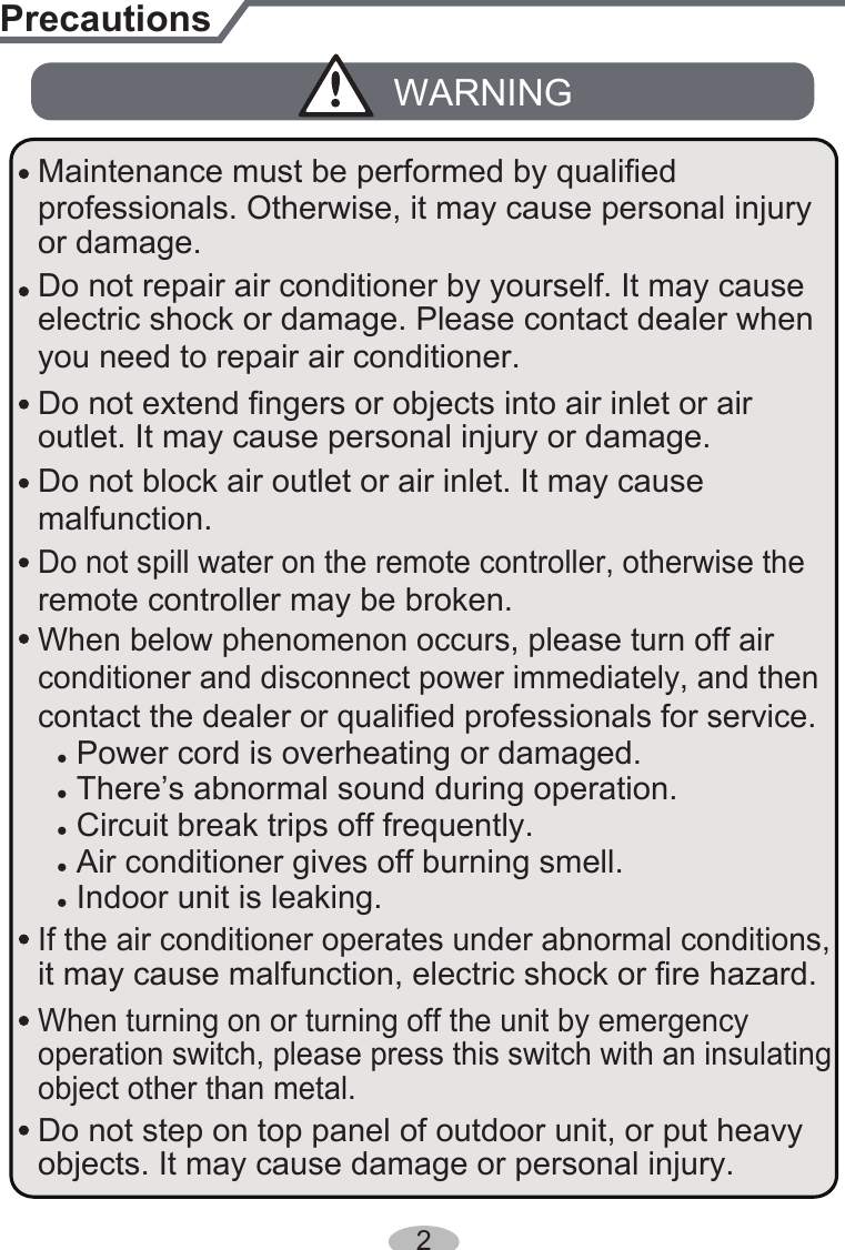 Do not block air outlet or air inlet. It may cause malfunction.remote controller may be broken.● Power cord is overheating or damaged.● There’s abnormal sound during operation.● Circuit break trips off frequently.● Air conditioner gives off burning smell.● Indoor unit is leaking.contact the dealer or qualified professionals for service.When turning on or turning off the unit by emergency operation switch, please press this switch with an insulating object other than metal.outlet. It may cause personal injury or damage.PrecautionsWARNINGconditioner and disconnect power immediately, and then If the air conditioner operates under abnormal conditions, it may cause malfunction, electric shock or fire hazard.Do not spill water on the remote controller, otherwise the electric shock or damage. Please contact dealer when you need to repair air conditioner. Do not repair air conditioner by yourself. It may cause objects. It may cause damage or personal injury.Do not step on top panel of outdoor unit, or put heavy When below phenomenon occurs, please turn off air Do not extend fingers or objects into air inlet or air Maintenance must be performed by qualified professionals. Otherwise, it may cause personal injury or damage.2