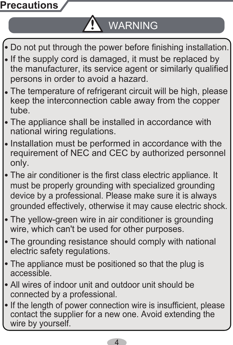 Installation must be performed in accordance with the persons in order to avoid a hazard.must be properly grounding with specialized grounding device by a professional. Please make sure it is always grounded effectively, otherwise it may cause electric shock.The appliance must be positioned so that the plug is accessible.If the length of power connection wire is insufficient, please contact the supplier for a new one. Avoid extending the wire by yourself.All wires of indoor unit and outdoor unit should be connected by a professional. national wiring regulations.requirement of NEC and CEC by authorized personnel only.PrecautionsWARNINGwire, which can&apos;t be used for other purposes.The grounding resistance should comply with national electric safety regulations.The air conditioner is the first class electric appliance. It keep the interconnection cable away from the copper tube.The temperature of refrigerant circuit will be high, please the manufacturer, its service agent or similarly qualified If the supply cord is damaged, it must be replaced by The yellow-green wire in air conditioner is grounding The appliance shall be installed in accordance with Do not put through the power before finishing installation.4