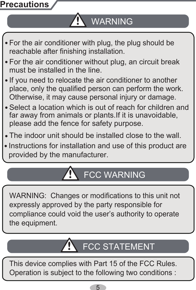The indoor unit should be installed close to the wall. reachable after finishing installation.far away from animals or plants.If it is unavoidable, please add the fence for safety purpose.PrecautionsWARNINGFCC WARNINGplace, only the qualified person can perform the work. Otherwise, it may cause personal injury or damage.If you need to relocate the air conditioner to another must be installed in the line.For the air conditioner without plug, an circuit break Select a location which is out of reach for children and For the air conditioner with plug, the plug should be  5Instructions for installation and use of this product are provided by the manufacturer. expressly approved by the party responsible for compliance could void the user’s authority to operate the equipment.WARNING:  Changes or modifications to this unit not FCC STATEMENTOperation is subject to the following two conditions : This device complies with Part 15 of the FCC Rules. 
