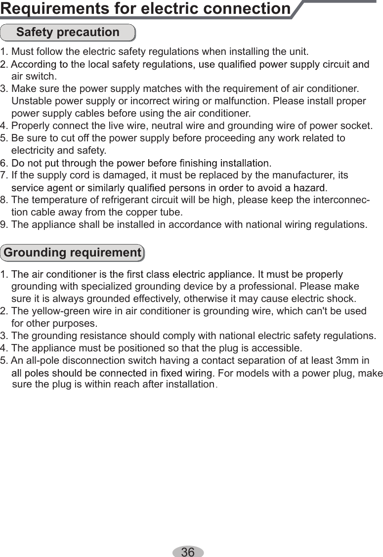 36Requirements for electric connectionSafety precautionGrounding requirement1. Must follow the electric safety regulations when installing the unit.    air switch.3. Make sure the power supply matches with the requirement of air conditioner.    Unstable power supply or incorrect wiring or malfunction. Please install proper     power supply cables before using the air conditioner.4. Properly connect the live wire, neutral wire and grounding wire of power socket.5. Be sure to cut off the power supply before proceeding any work related to     electricity and safety.7. If the supply cord is damaged, it must be replaced by the manufacturer, its 8. The temperature of refrigerant circuit will be high, please keep the interconnec-    tion cable away from the copper tube.9. The appliance shall be installed in accordance with national wiring regulations.    grounding with specialized grounding device by a professional. Please make     sure it is always grounded effectively, otherwise it may cause electric shock.2. The yellow-green wire in air conditioner is grounding wire, which can&apos;t be used     for other purposes.3. The grounding resistance should comply with national electric safety regulations.4. The appliance must be positioned so that the plug is accessible.5. An all-pole disconnection switch having a contact separation of at least 3mm in For models with a power plug, make sure the plug is within reach after installation．