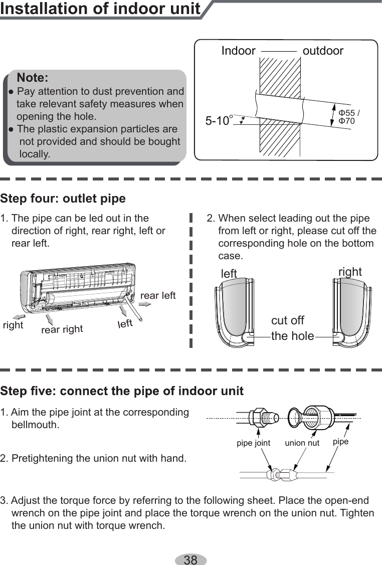 381. Aim the pipe joint at the corresponding    bellmouth.2. Pretightening the union nut with hand.3. Adjust the torque force by referring to the following sheet. Place the open-end     wrench on the pipe joint and place the torque wrench on the union nut. Tighten     the union nut with torque wrench.2. When select leading out the pipe     from left or right, please cut off the     corresponding hole on the bottom     case.cut offthe holeleft right1. The pipe can be led out in the     direction of right, rear right, left or     rear left.leftrear leftrightrear rightStep four: outlet pipeInstallation of indoor unitunion nutpipe joint pipe   Note:● Pay attention to dust prevention and   take relevant safety measures when   opening the hole.● The plastic expansion particles are     not provided and should be bought     locally.Indoor5-10outdoorΦ55 /Φ70