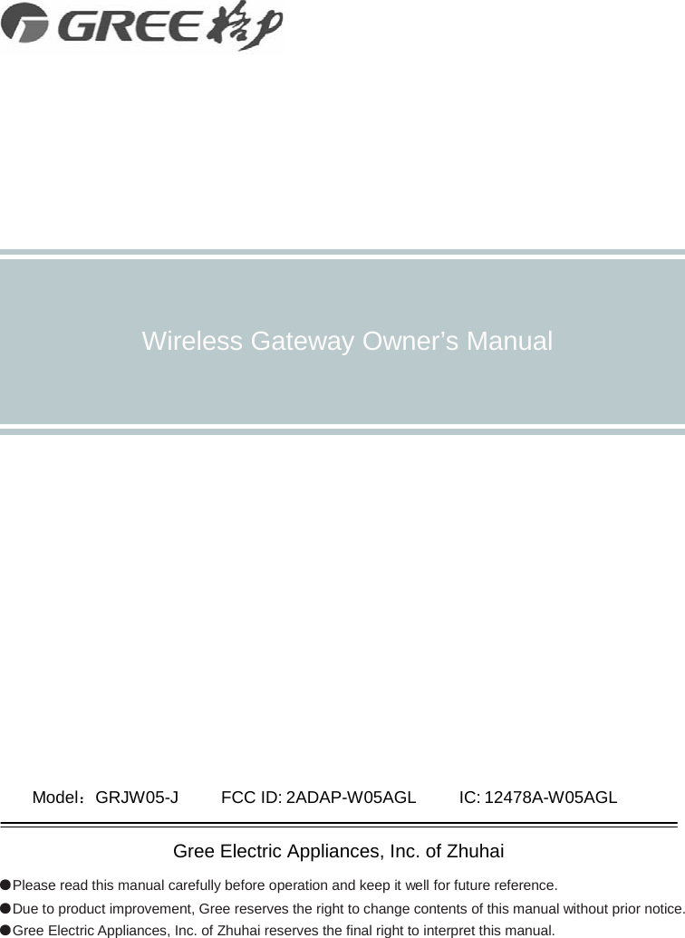                Wireless Gateway Owner’s Manual                      Model：GRJW05-J        FCC ID: 2ADAP-W05AGL     IC: 12478A-W05AGL  Gree Electric Appliances, Inc. of Zhuhai ●Please read this manual carefully before operation and keep it well for future reference. ●Due to product improvement, Gree reserves the right to change contents of this manual without prior notice. ●Gree Electric Appliances, Inc. of Zhuhai reserves the final right to interpret this manual.    
