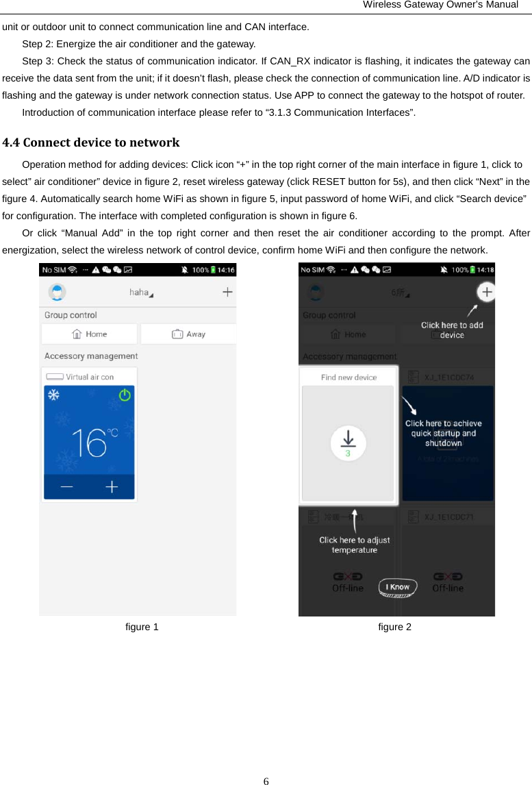                                                         Wireless Gateway Owner’s Manual 6 unit or outdoor unit to connect communication line and CAN interface.   Step 2: Energize the air conditioner and the gateway.   Step 3: Check the status of communication indicator. If CAN_RX indicator is flashing, it indicates the gateway can receive the data sent from the unit; if it doesn’t flash, please check the connection of communication line. A/D indicator is flashing and the gateway is under network connection status. Use APP to connect the gateway to the hotspot of router.   Introduction of communication interface please refer to “3.1.3 Communication Interfaces”. 4.4 Connect device to network Operation method for adding devices: Click icon “+” in the top right corner of the main interface in figure 1, click to select” air conditioner” device in figure 2, reset wireless gateway (click RESET button for 5s), and then click “Next” in the figure 4. Automatically search home WiFi as shown in figure 5, input password of home WiFi, and click “Search device” for configuration. The interface with completed configuration is shown in figure 6.   Or click “Manual  Add” in the top right corner and then reset the air conditioner according to the prompt. After energization, select the wireless network of control device, confirm home WiFi and then configure the network.                  figure 1                                            figure 2 