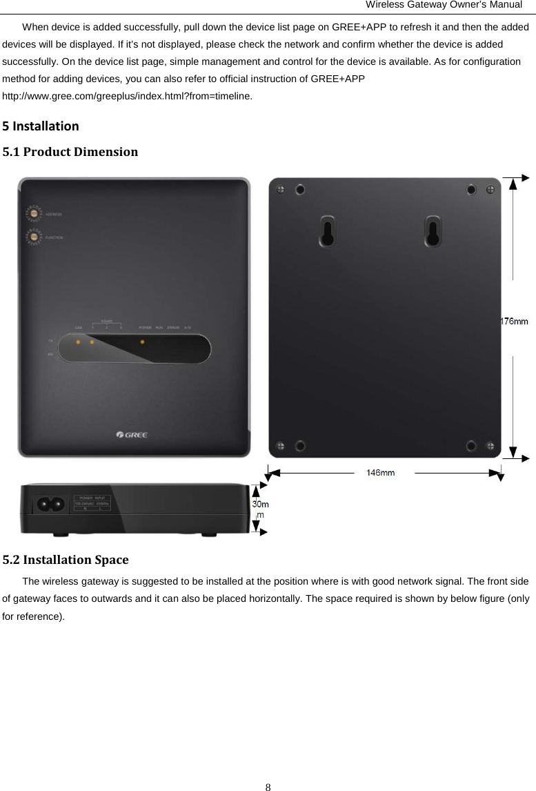                                                         Wireless Gateway Owner’s Manual 8 When device is added successfully, pull down the device list page on GREE+APP to refresh it and then the added devices will be displayed. If it’s not displayed, please check the network and confirm whether the device is added successfully. On the device list page, simple management and control for the device is available. As for configuration method for adding devices, you can also refer to official instruction of GREE+APP http://www.gree.com/greeplus/index.html?from=timeline. 5 Installation 5.1 Product Dimension  5.2 Installation Space The wireless gateway is suggested to be installed at the position where is with good network signal. The front side of gateway faces to outwards and it can also be placed horizontally. The space required is shown by below figure (only for reference).   