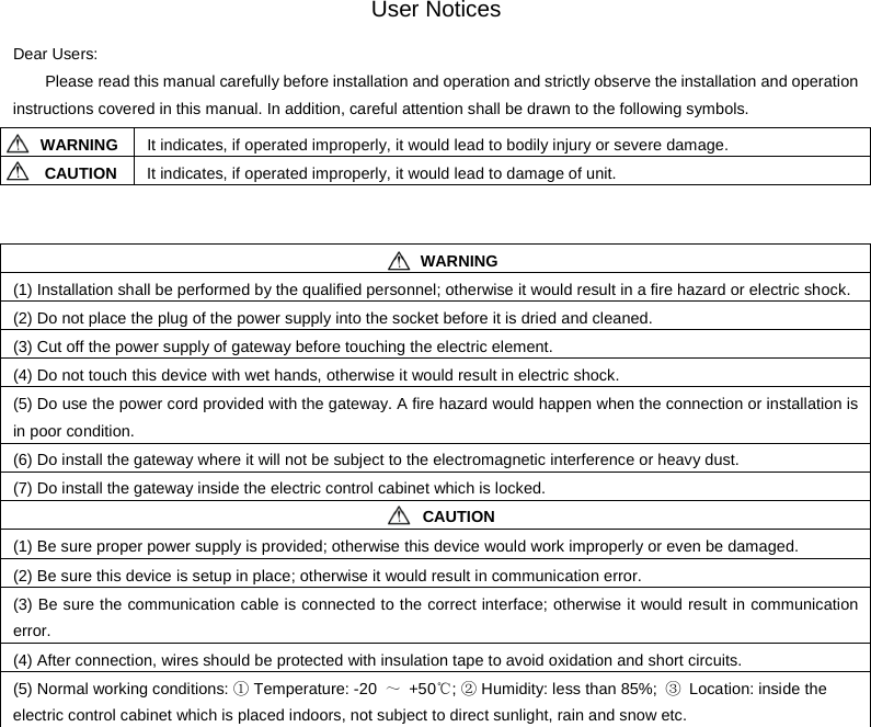    Dear Users: User Notices Please read this manual carefully before installation and operation and strictly observe the installation and operation instructions covered in this manual. In addition, careful attention shall be drawn to the following symbols.    WARNING It indicates, if operated improperly, it would lead to bodily injury or severe damage. CAUTION It indicates, if operated improperly, it would lead to damage of unit.    WARNING (1) Installation shall be performed by the qualified personnel; otherwise it would result in a fire hazard or electric shock. (2) Do not place the plug of the power supply into the socket before it is dried and cleaned. (3) Cut off the power supply of gateway before touching the electric element. (4) Do not touch this device with wet hands, otherwise it would result in electric shock. (5) Do use the power cord provided with the gateway. A fire hazard would happen when the connection or installation is in poor condition. (6) Do install the gateway where it will not be subject to the electromagnetic interference or heavy dust. (7) Do install the gateway inside the electric control cabinet which is locked.  CAUTION (1) Be sure proper power supply is provided; otherwise this device would work improperly or even be damaged. (2) Be sure this device is setup in place; otherwise it would result in communication error. (3) Be sure the communication cable is connected to the correct interface; otherwise it would result in communication error. (4) After connection, wires should be protected with insulation tape to avoid oxidation and short circuits. (5) Normal working conditions: ① Temperature: -20  ～  +50℃; ② Humidity: less than 85%;  ③ Location: inside the electric control cabinet which is placed indoors, not subject to direct sunlight, rain and snow etc.                   