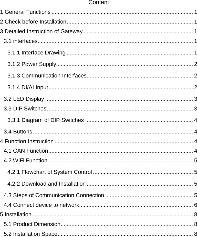  Content 1 General Functions   ............................................................................................ 12 Check before Installation   .................................................................................. 13 Detailed Instruction of Gateway ....................................................................... 1 3.1 interfaces   ..................................................................................................... 13.1.1 Interface Drawing   .................................................................................. 13.1.2 Power Supply  ......................................................................................... 23.1.3 Communication Interfaces   ..................................................................... 23.1.4 DI/AI Input   .............................................................................................. 23.2 LED Display   ................................................................................................ 33.3 DIP Switches   ............................................................................................... 33.3.1 Diagram of DIP Switches   ...................................................................... 43.4 Buttons   ........................................................................................................ 44 Function Instruction   .......................................................................................... 44.1 CAN Function   .............................................................................................. 44.2 WiFi Function   .............................................................................................. 54.2.1 Flowchart of System Control   ................................................................. 54.2.2 Download and Installation   ..................................................................... 54.3 Steps of Communication Connection   ......................................................... 54.4 Connect device to network  .......................................................................... 65 Installation   ......................................................................................................... 85.1 Product Dimension   ...................................................................................... 85.2 Installation Space   ........................................................................................ 8   
