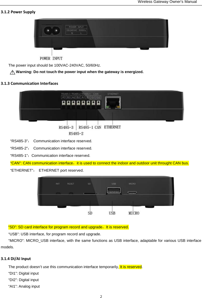                                                         Wireless Gateway Owner’s Manual 2 3.1.2 Power Supply  The power input should be 100VAC-240VAC, 50/60Hz.     Warning: Do not touch the power input when the gateway is energized. 3.1.3 Communication Interfaces  “RS485-3”： Communication interface reserved. “RS485-2”： Communication interface reserved. “RS485-1”：Communication interface reserved. “CAN”: CAN communication interface，it is used to connect the indoor and outdoor unit throught CAN bus. “ETHERNET”： ETHERNET port reserved.       “SD”: SD card interface for program record and upgrade，It is reserved. “USB”: USB interface, for program record and upgrade. “MICRO”: MICRO_USB interface, with the same functions as USB interface, adaptable for various USB interface models. 3.1.4 DI/AI Input The product doesn’t use this communication interface temporarily, It is reserved. “DI1”: Digital input  “DI2”: Digital input  “AI1”: Analog input 