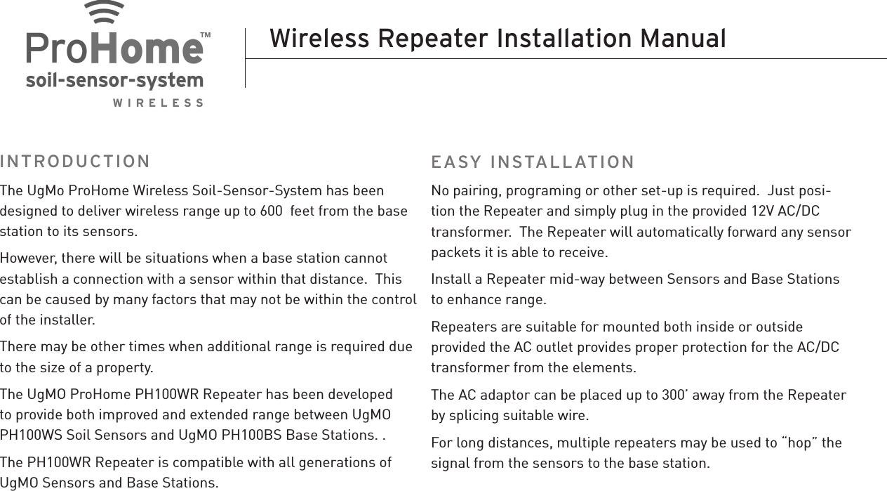 The UgMo ProHome Wireless Soil-Sensor-System has been designed to deliver wireless range up to 600  feet from the base station to its sensors. However, there will be situations when a base station cannot establish a connection with a sensor within that distance.  This can be caused by many factors that may not be within the control of the installer.There may be other times when additional range is required due to the size of a property.The UgMO ProHome PH100WR Repeater has been developed to provide both improved and extended range between UgMO PH100WS Soil Sensors and UgMO PH100BS Base Stations. .The PH100WR Repeater is compatible with all generations of UgMO Sensors and Base Stations. No pairing, programing or other set-up is required.  Just posi-tion the Repeater and simply plug in the provided 12V AC/DC transformer.  The Repeater will automatically forward any sensor packets it is able to receive.Install a Repeater mid-way between Sensors and Base Stations to enhance range.  Repeaters are suitable for mounted both inside or outside provided the AC outlet provides proper protection for the AC/DC transformer from the elements.The AC adaptor can be placed up to 300’ away from the Repeater by splicing suitable wire.For long distances, multiple repeaters may be used to “hop” the signal from the sensors to the base station.Wireless Repeater Installation ManualINTRODUCTION EASY INSTALLATION