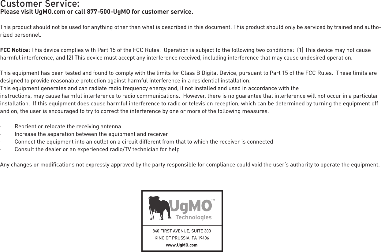 840 FIRST AVENUE, SUITE 300KING OF PRUSSIA, PA 19406 www.UgMO.comCustomer Service:Please visit UgMO.com or call 877-500-UgMO for customer service.This product should not be used for anything other than what is described in this document. This product should only be serviced by trained and autho-rized personnel.FCC Notice: This device complies with Part 15 of the FCC Rules.  Operation is subject to the following two conditions:  (1) This device may not cause harmful interference, and (2) This device must accept any interference received, including interference that may cause undesired operation. This equipment has been tested and found to comply with the limits for Class B Digital Device, pursuant to Part 15 of the FCC Rules.  These limits are designed to provide reasonable protection against harmful interference in a residential installation.   This equipment generates and can radiate radio frequency energy and, if not installed and used in accordance with the  instructions, may cause harmful interference to radio communications.  However, there is no guarantee that interference will not occur in a particular installation.  If this equipment does cause harmful interference to radio or television reception, which can be determined by turning the equipment off and on, the user is encouraged to try to correct the interference by one or more of the following measures. ·         Reorient or relocate the receiving antenna·         Increase the separation between the equipment and receiver·         Connect the equipment into an outlet on a circuit different from that to which the receiver is connected·         Consult the dealer or an experienced radio/TV technician for help Any changes or modiﬁcations not expressly approved by the party responsible for compliance could void the user’s authority to operate the equipment.