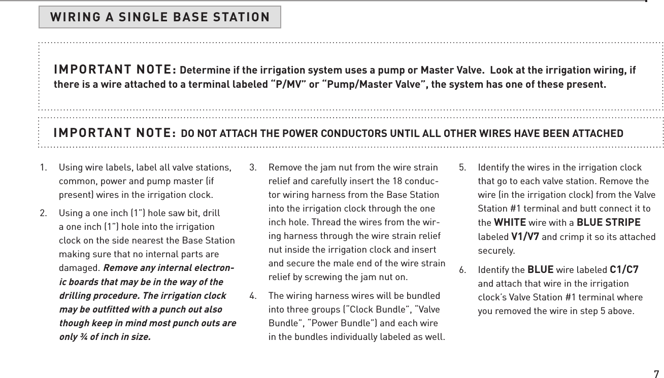 77IMPORTANT NOTE: Determine if the irrigation system uses a pump or Master Valve.  Look at the irrigation wiring, if there is a wire attached to a terminal labeled “P/MV” or “Pump/Master Valve”, the system has one of these present.IMPORTANT NOTE: DO NOT ATTACH THE POWER CONDUCTORS UNTIL ALL OTHER WIRES HAVE BEEN ATTACHED 1.  Using wire labels, label all valve stations, common, power and pump master (if present) wires in the irrigation clock.2.  Using a one inch (1”) hole saw bit, drill a one inch (1”) hole into the irrigation clock on the side nearest the Base Station making sure that no internal parts are damaged. Remove any internal electron-ic boards that may be in the way of the drilling procedure. The irrigation clock may be outﬁtted with a punch out also though keep in mind most punch outs are only ¾ of inch in size.3.  Remove the jam nut from the wire strain relief and carefully insert the 18 conduc-tor wiring harness from the Base Station into the irrigation clock through the one inch hole. Thread the wires from the wir-ing harness through the wire strain relief nut inside the irrigation clock and insert and secure the male end of the wire strain relief by screwing the jam nut on.4.  The wiring harness wires will be bundled into three groups (“Clock Bundle”, “Valve Bundle”, “Power Bundle”) and each wire in the bundles individually labeled as well.5.  Identify the wires in the irrigation clock that go to each valve station. Remove the wire (in the irrigation clock) from the Valve Station #1 terminal and butt connect it to the WHITE wire with a BLUE STRIPE labeled V1/V7 and crimp it so its attached securely.6.  Identify the BLUE wire labeled C1/C7 and attach that wire in the irrigation clock’s Valve Station #1 terminal where you removed the wire in step 5 above.WIRING A SINGLE BASE STATION