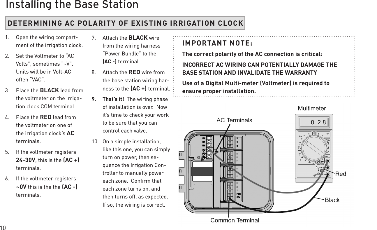 10Installing the Base Station1.  Open the wiring compart-ment of the irrigation clock.2.  Set the Voltmeter to “AC Volts”, sometimes “~V”.  Units will be in Volt-AC, often “VAC”.3.  Place the BLACK lead from the voltmeter on the irriga-tion clock COM terminal.4.  Place the RED lead from the voltmeter on one of the irrigation clock’s AC terminals.5.  If the voltmeter registers 24-30V, this is the (AC +)  terminals. 6.  If the voltmeter registers ~0V this is the the (AC -)  terminals. 7.  Attach the BLACK wire from the wiring harness “Power Bundle” to the  (AC -) terminal. 8.  Attach the RED wire from the base station wiring har-ness to the (AC +) terminal.9.  That’s it!  The wiring phase of installation is over.  Now it’s time to check your work to be sure that you can control each valve.10.  On a simple installation, like this one, you can simply turn on power, then se-quence the Irrigation Con-troller to manually power each zone.  Conﬁrm that each zone turns on, and then turns off, as expected.  If so, the wiring is correct.  IMPORTANT NOTE:  The correct polarity of the AC connection is critical:INCORRECT AC WIRING CAN POTENTIALLY DAMAGE THE BASE STATION AND INVALIDATE THE WARRANTYUse of a Digital Multi-meter (Voltmeter) is required to  ensure proper installation.  DETERMINING AC POLARITY OF EXISTING IRRIGATION CLOCK