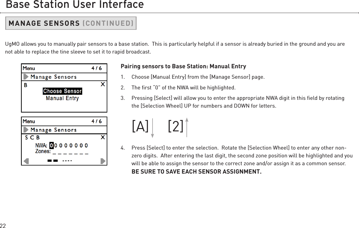 22Base Station User InterfacePairing sensors to Base Station: Manual Entry1.  Choose [Manual Entry] from the [Manage Sensor] page. 2.  The ﬁrst “0” of the NWA will be highlighted.3.  Pressing [Select] will allow you to enter the appropriate NWA digit in this ﬁeld by rotating the [Selection Wheel] UP for numbers and DOWN for letters.   [A]     [2]4.  Press [Select] to enter the selection.  Rotate the [Selection Wheel] to enter any other non-zero digits.  After entering the last digit, the second zone position will be highlighted and you will be able to assign the sensor to the correct zone and/or assign it as a common sensor.  BE SURE TO SAVE EACH SENSOR ASSIGNMENT.UgMO allows you to manually pair sensors to a base station.  This is particularly helpful if a sensor is already buried in the ground and you are not able to replace the tine sleeve to set it to rapid broadcast.MANAGE SENSORS CONTINUED