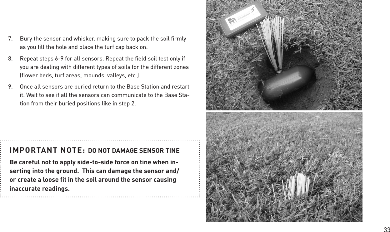 33IMPORTANT NOTE: DO NOT DAMAGE SENSOR TINEBe careful not to apply side-to-side force on tine when in-serting into the ground.  This can damage the sensor and/or create a loose ﬁt in the soil around the sensor causing inaccurate readings.7.  Bury the sensor and whisker, making sure to pack the soil ﬁrmly as you ﬁll the hole and place the turf cap back on.8.  Repeat steps 6-9 for all sensors. Repeat the ﬁeld soil test only if you are dealing with different types of soils for the different zones (ﬂower beds, turf areas, mounds, valleys, etc.)9.  Once all sensors are buried return to the Base Station and restart it. Wait to see if all the sensors can communicate to the Base Sta-tion from their buried positions like in step 2.