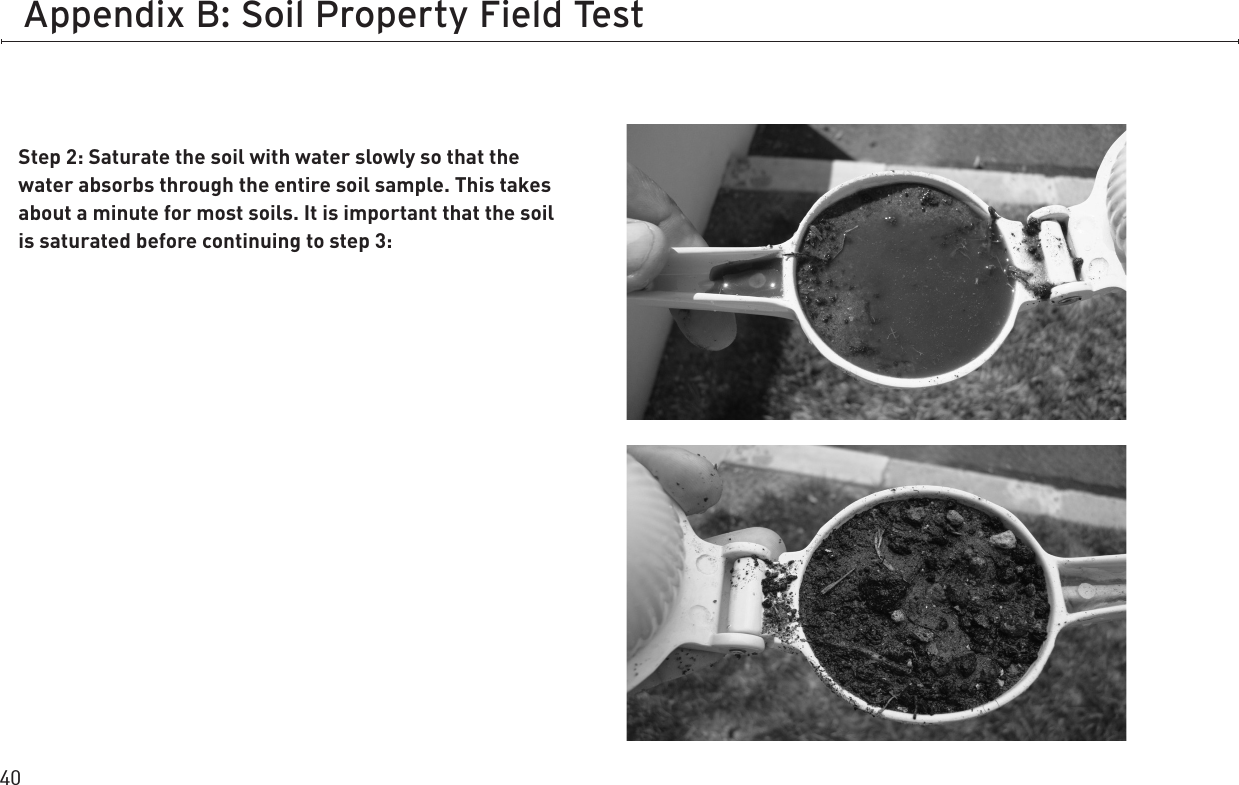 40Appendix B: Soil Property Field TestStep 2: Saturate the soil with water slowly so that the water absorbs through the entire soil sample. This takes about a minute for most soils. It is important that the soil is saturated before continuing to step 3: