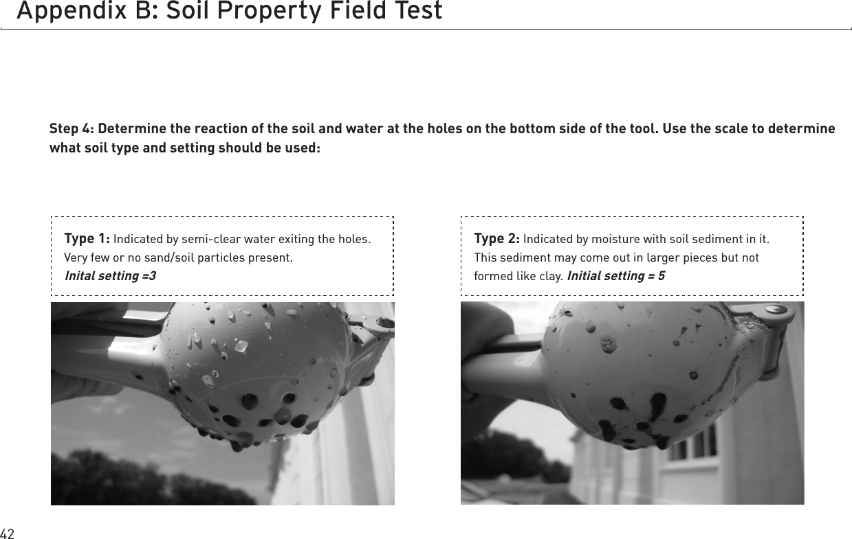 42Appendix B: Soil Property Field TestStep 4: Determine the reaction of the soil and water at the holes on the bottom side of the tool. Use the scale to determine what soil type and setting should be used:Type 1: Indicated by semi-clear water exiting the holes. Very few or no sand/soil particles present.  Inital setting =3Type 2: Indicated by moisture with soil sediment in it. This sediment may come out in larger pieces but not formed like clay. Initial setting = 5