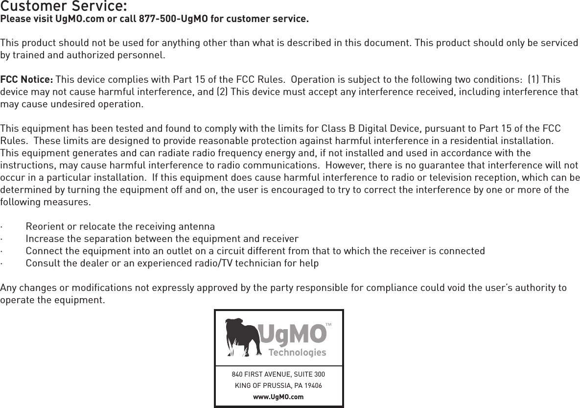 840 FIRST AVENUE, SUITE 300KING OF PRUSSIA, PA 19406 www.UgMO.comCustomer Service:Please visit UgMO.com or call 877-500-UgMO for customer service.This product should not be used for anything other than what is described in this document. This product should only be serviced by trained and authorized personnel.FCC Notice: This device complies with Part 15 of the FCC Rules.  Operation is subject to the following two conditions:  (1) This device may not cause harmful interference, and (2) This device must accept any interference received, including interference that may cause undesired operation. This equipment has been tested and found to comply with the limits for Class B Digital Device, pursuant to Part 15 of the FCC Rules.  These limits are designed to provide reasonable protection against harmful interference in a residential installation.   This equipment generates and can radiate radio frequency energy and, if not installed and used in accordance with the  instructions, may cause harmful interference to radio communications.  However, there is no guarantee that interference will not occur in a particular installation.  If this equipment does cause harmful interference to radio or television reception, which can be determined by turning the equipment off and on, the user is encouraged to try to correct the interference by one or more of the following measures. ·         Reorient or relocate the receiving antenna·         Increase the separation between the equipment and receiver·         Connect the equipment into an outlet on a circuit different from that to which the receiver is connected·         Consult the dealer or an experienced radio/TV technician for help Any changes or modiﬁcations not expressly approved by the party responsible for compliance could void the user’s authority to operate the equipment.