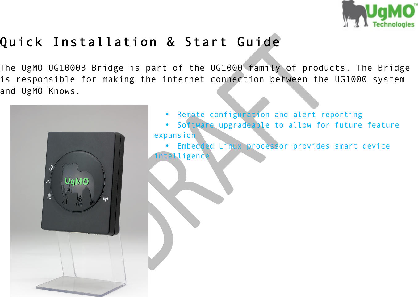 !! !  Quick Installation &amp; Start Guide  The UgMO UG1000B Bridge is part of the UG1000 family of products. The Bridge is responsible for making the internet connection between the UG1000 system and UgMO Knows.    • Remote configuration and alert reporting • Software upgradeable to allow for future feature expansion • Embedded Linux processor provides smart device intelligence           