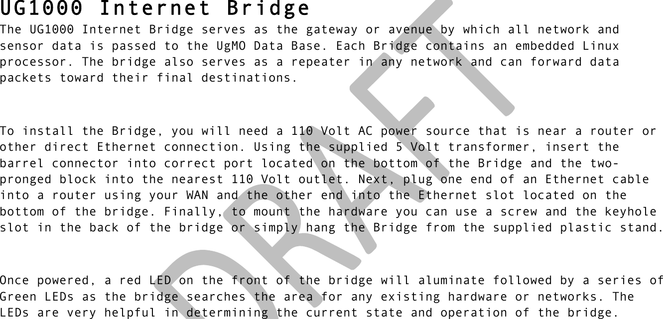 !! !  UG1000 Internet Bridge The UG1000 Internet Bridge serves as the gateway or avenue by which all network and sensor data is passed to the UgMO Data Base. Each Bridge contains an embedded Linux processor. The bridge also serves as a repeater in any network and can forward data packets toward their final destinations.   To install the Bridge, you will need a 110 Volt AC power source that is near a router or other direct Ethernet connection. Using the supplied 5 Volt transformer, insert the barrel connector into correct port located on the bottom of the Bridge and the two-pronged block into the nearest 110 Volt outlet. Next, plug one end of an Ethernet cable into a router using your WAN and the other end into the Ethernet slot located on the bottom of the bridge. Finally, to mount the hardware you can use a screw and the keyhole slot in the back of the bridge or simply hang the Bridge from the supplied plastic stand.  Once powered, a red LED on the front of the bridge will aluminate followed by a series of Green LEDs as the bridge searches the area for any existing hardware or networks. The LEDs are very helpful in determining the current state and operation of the bridge.     