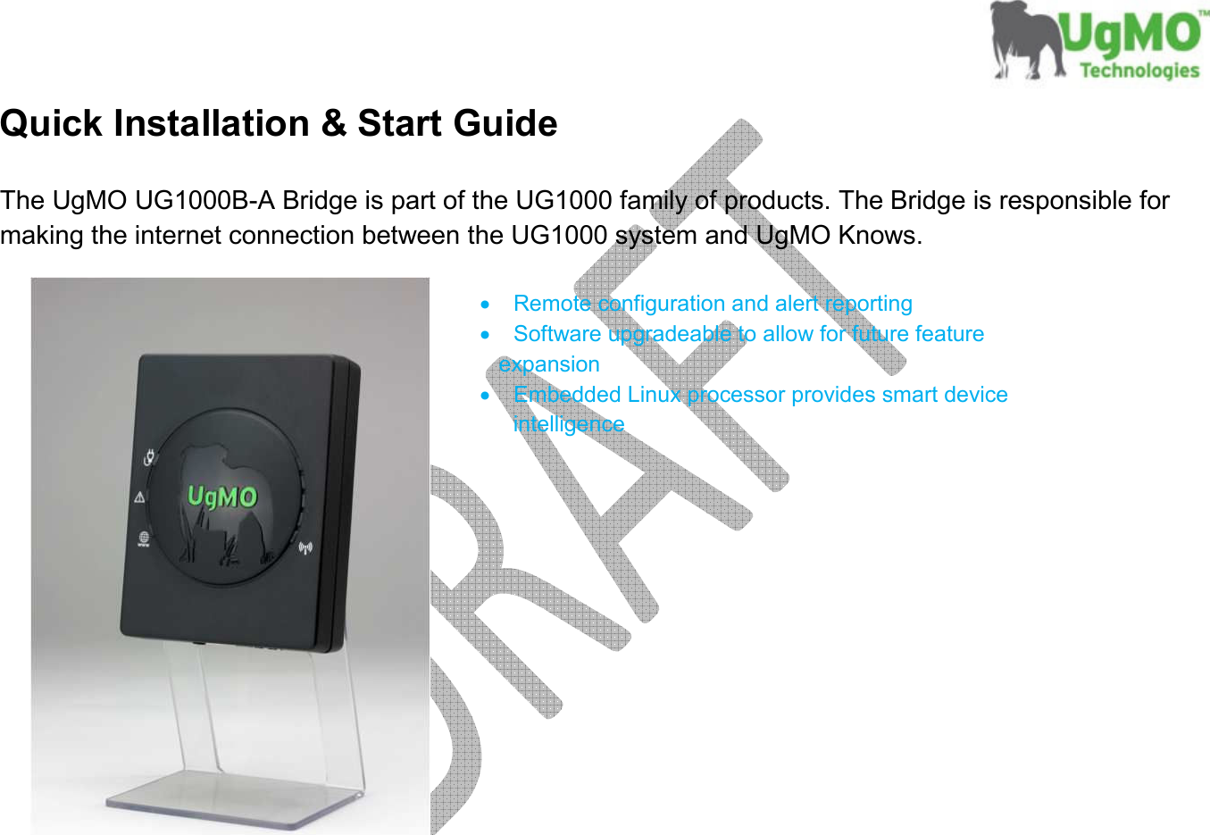       Quick Installation &amp; Start Guide  The UgMO UG1000B-A Bridge is part of the UG1000 family of products. The Bridge is responsible for making the internet connection between the UG1000 system and UgMO Knows.    •  Remote configuration and alert reporting •  Software upgradeable to allow for future feature           expansion •  Embedded Linux processor provides smart device intelligence             