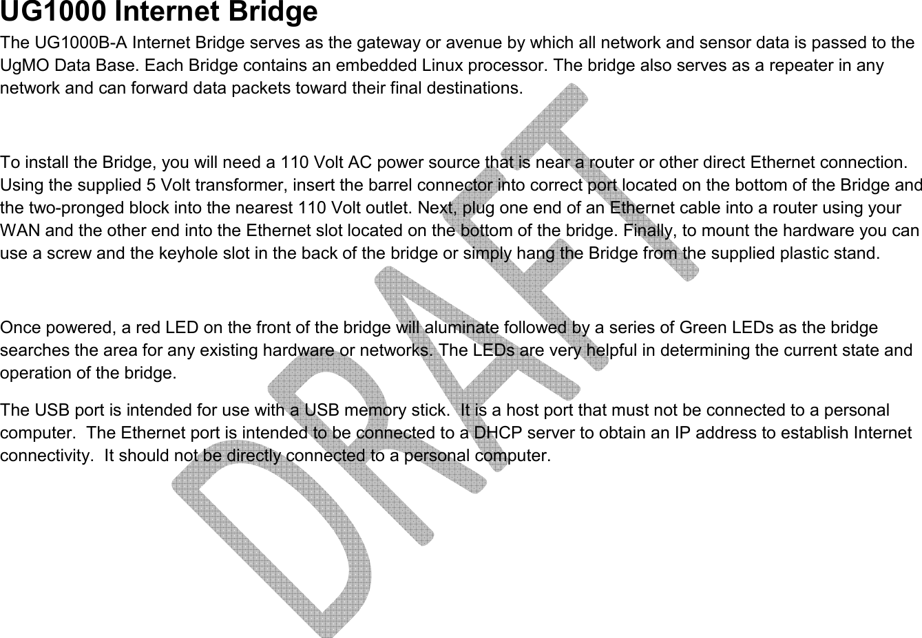     UG1000 Internet Bridge The UG1000B-A Internet Bridge serves as the gateway or avenue by which all network and sensor data is passed to the UgMO Data Base. Each Bridge contains an embedded Linux processor. The bridge also serves as a repeater in any network and can forward data packets toward their final destinations.   To install the Bridge, you will need a 110 Volt AC power source that is near a router or other direct Ethernet connection. Using the supplied 5 Volt transformer, insert the barrel connector into correct port located on the bottom of the Bridge and the two-pronged block into the nearest 110 Volt outlet. Next, plug one end of an Ethernet cable into a router using your WAN and the other end into the Ethernet slot located on the bottom of the bridge. Finally, to mount the hardware you can use a screw and the keyhole slot in the back of the bridge or simply hang the Bridge from the supplied plastic stand.  Once powered, a red LED on the front of the bridge will aluminate followed by a series of Green LEDs as the bridge searches the area for any existing hardware or networks. The LEDs are very helpful in determining the current state and operation of the bridge.  The USB port is intended for use with a USB memory stick.  It is a host port that must not be connected to a personal computer.  The Ethernet port is intended to be connected to a DHCP server to obtain an IP address to establish Internet connectivity.  It should not be directly connected to a personal computer.      