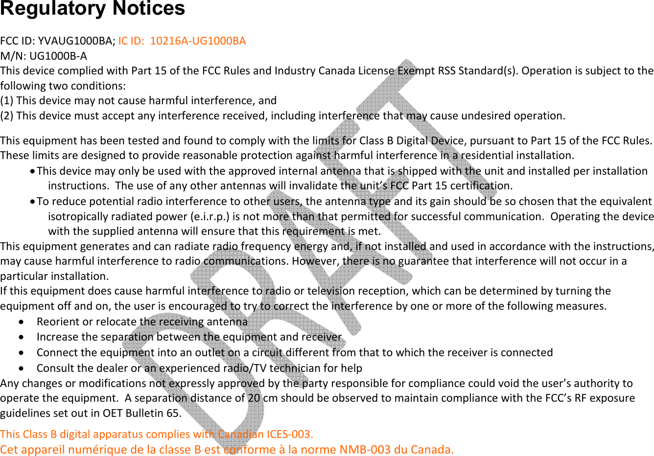     Regulatory Notices FCC ID: YVAUG1000BA; IC ID:  10216A-UG1000BA   M/N: UG1000B-A This device complied with Part 15 of the FCC Rules and Industry Canada License Exempt RSS Standard(s). Operation is subject to the following two conditions: (1) This device may not cause harmful interference, and  (2) This device must accept any interference received, including interference that may cause undesired operation.  This equipment has been tested and found to comply with the limits for Class B Digital Device, pursuant to Part 15 of the FCC Rules. These limits are designed to provide reasonable protection against harmful interference in a residential installation.  • This device may only be used with the approved internal antenna that is shipped with the unit and installed per installation instructions.  The use of any other antennas will invalidate the unit’s FCC Part 15 certification. • To reduce potential radio interference to other users, the antenna type and its gain should be so chosen that the equivalent isotropically radiated power (e.i.r.p.) is not more than that permitted for successful communication.  Operating the device with the supplied antenna will ensure that this requirement is met. This equipment generates and can radiate radio frequency energy and, if not installed and used in accordance with the instructions, may cause harmful interference to radio communications. However, there is no guarantee that interference will not occur in a particular installation.  If this equipment does cause harmful interference to radio or television reception, which can be determined by turning the equipment off and on, the user is encouraged to try to correct the interference by one or more of the following measures. • Reorient or relocate the receiving antenna • Increase the separation between the equipment and receiver • Connect the equipment into an outlet on a circuit different from that to which the receiver is connected • Consult the dealer or an experienced radio/TV technician for help Any changes or modifications not expressly approved by the party responsible for compliance could void the user’s authority to operate the equipment.  A separation distance of 20 cm should be observed to maintain compliance with the FCC’s RF exposure guidelines set out in OET Bulletin 65. This Class B digital apparatus complies with Canadian ICES-003.  Cet appareil numérique de la classe B est conforme à la norme NMB-003 du Canada. 