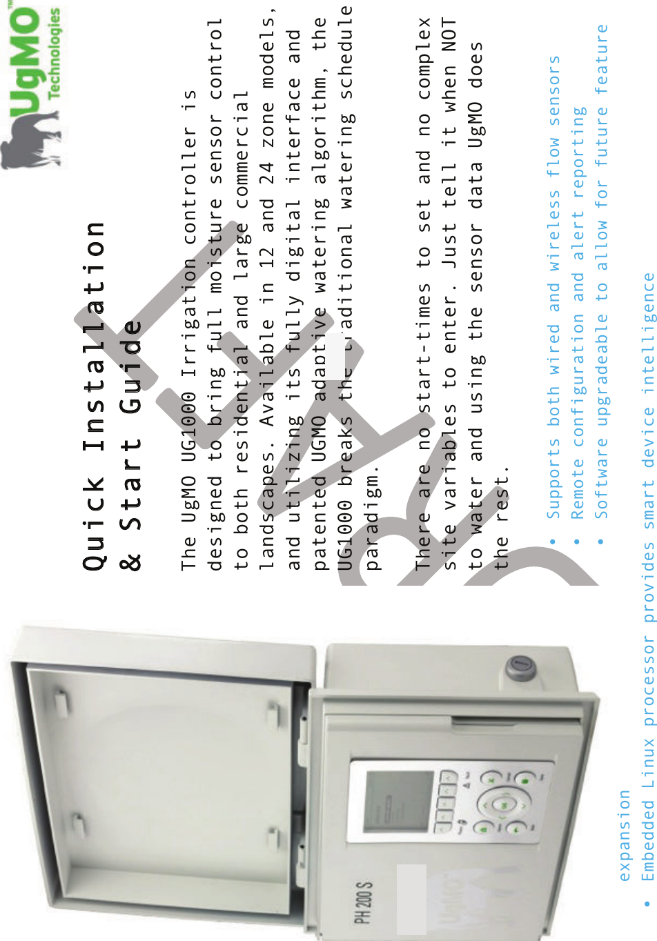 !! !  Quick Installation &amp; Start Guide  The UgMO UG1000 Irrigation controller is designed to bring full moisture sensor control to both residential and large commercial landscapes. Available in 12 and 24 zone models, and utilizing its fully digital interface and patented UGMO adaptive watering algorithm, the UG1000 breaks the traditional watering schedule paradigm.  There are no start-times to set and no complex site variables to enter. Just tell it when NOT to water and using the sensor data UgMO does the rest.  •Supports both wired and wireless flow sensors• Remote configuration and alert reporting • Software upgradeable to allow for future feature expansion • Embedded Linux processor provides smart device intelligence 