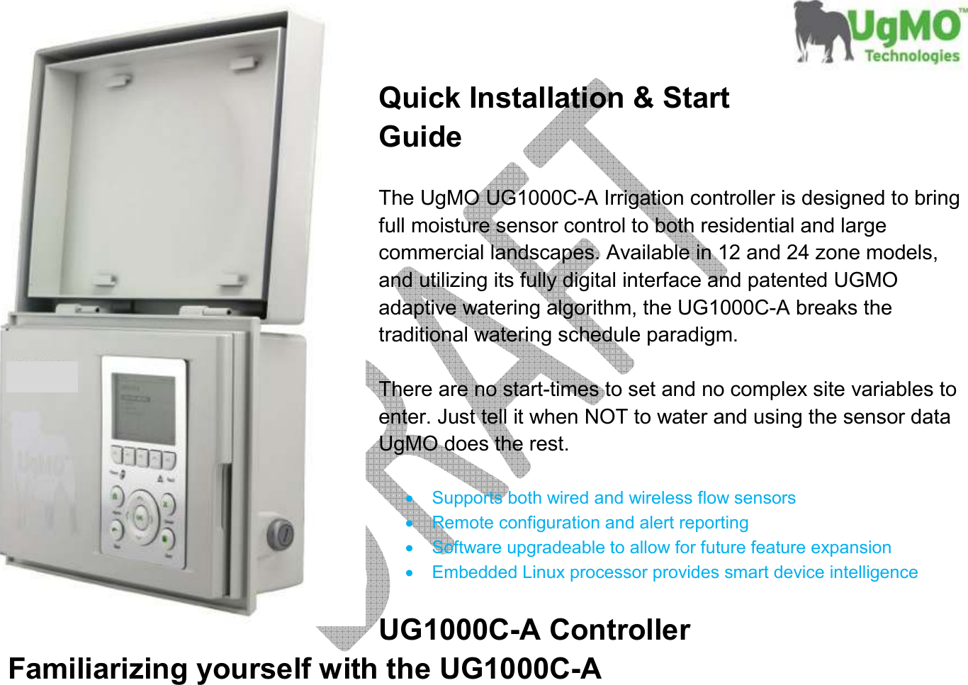       Quick Installation &amp; Start Guide  The UgMO UG1000C-A Irrigation controller is designed to bring full moisture sensor control to both residential and large commercial landscapes. Available in 12 and 24 zone models, and utilizing its fully digital interface and patented UGMO adaptive watering algorithm, the UG1000C-A breaks the traditional watering schedule paradigm.  There are no start-times to set and no complex site variables to enter. Just tell it when NOT to water and using the sensor data UgMO does the rest.  •  Supports both wired and wireless flow sensors •  Remote configuration and alert reporting •  Software upgradeable to allow for future feature expansion •  Embedded Linux processor provides smart device intelligence  UG1000C-A Controller Familiarizing yourself with the UG1000C-A 