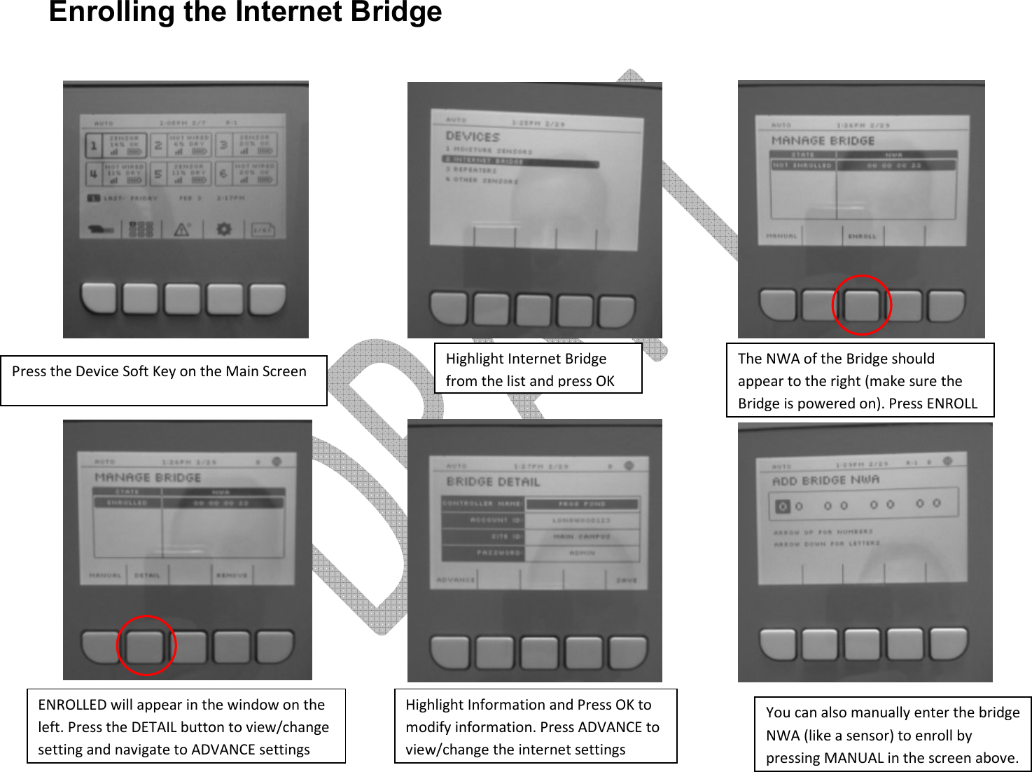     Enrolling the Internet Bridge Press the Device Soft Key on the Main Screen Highlight Internet Bridge from the list and press OK The NWA of the Bridge should appear to the right (make sure the Bridge is powered on). Press ENROLL ENROLLED will appear in the window on the left. Press the DETAIL button to view/change setting and navigate to ADVANCE settings You can also manually enter the bridge NWA (like a sensor) to enroll by pressing MANUAL in the screen above. Highlight Information and Press OK to modify information. Press ADVANCE to view/change the internet settings 