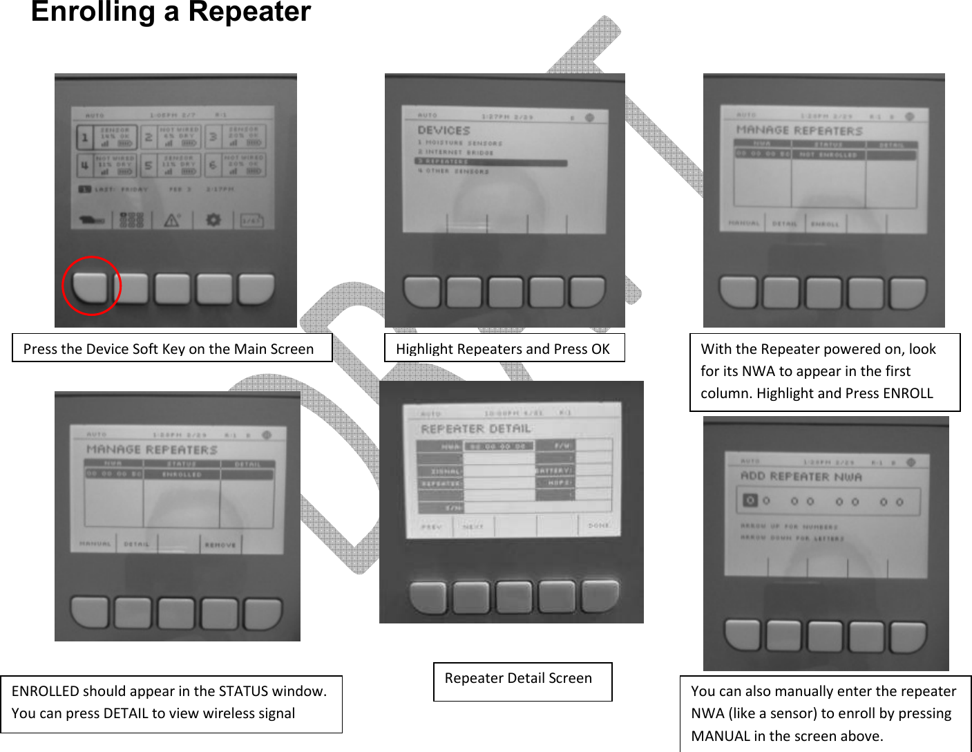      Enrolling a Repeater                 Press the Device Soft Key on the Main Screen Highlight Repeaters and Press OK With the Repeater powered on, look for its NWA to appear in the first column. Highlight and Press ENROLL ENROLLED should appear in the STATUS window. You can press DETAIL to view wireless signal strength Repeater Detail Screen You can also manually enter the repeater NWA (like a sensor) to enroll by pressing MANUAL in the screen above. 