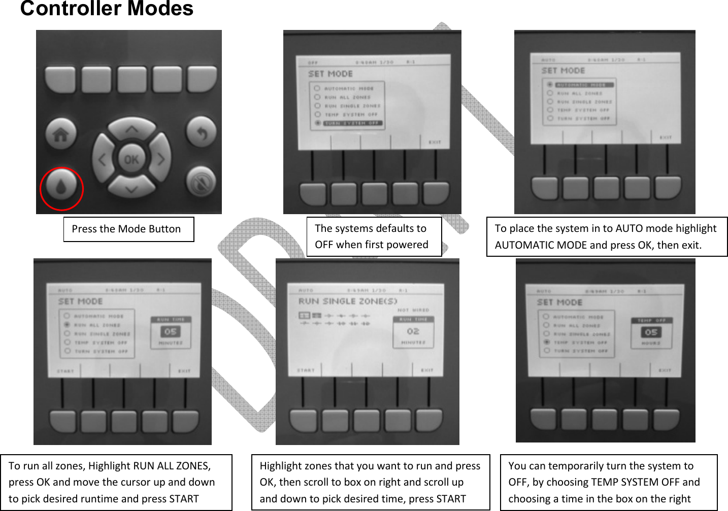      Controller Modes                 Press the Mode Button The systems defaults to OFF when first powered To place the system in to AUTO mode highlight AUTOMATIC MODE and press OK, then exit. To run all zones, Highlight RUN ALL ZONES, press OK and move the cursor up and down to pick desired runtime and press START Highlight zones that you want to run and press OK, then scroll to box on right and scroll up and down to pick desired time, press START You can temporarily turn the system to OFF, by choosing TEMP SYSTEM OFF and choosing a time in the box on the right 