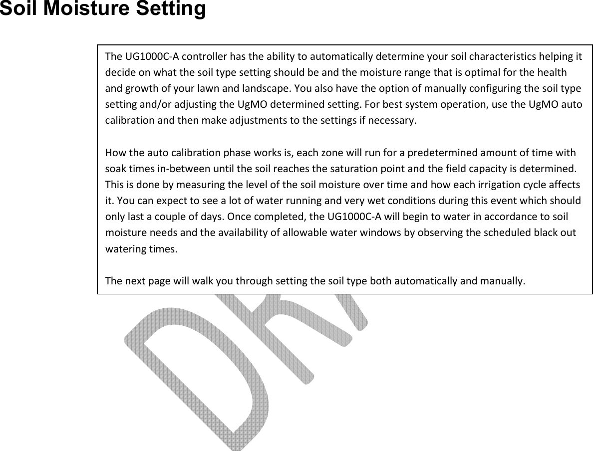     Soil Moisture Setting The UG1000C-A controller has the ability to automatically determine your soil characteristics helping it decide on what the soil type setting should be and the moisture range that is optimal for the health and growth of your lawn and landscape. You also have the option of manually configuring the soil type setting and/or adjusting the UgMO determined setting. For best system operation, use the UgMO auto calibration and then make adjustments to the settings if necessary.   How the auto calibration phase works is, each zone will run for a predetermined amount of time with soak times in-between until the soil reaches the saturation point and the field capacity is determined. This is done by measuring the level of the soil moisture over time and how each irrigation cycle affects it. You can expect to see a lot of water running and very wet conditions during this event which should only last a couple of days. Once completed, the UG1000C-A will begin to water in accordance to soil moisture needs and the availability of allowable water windows by observing the scheduled black out watering times.  The next page will walk you through setting the soil type both automatically and manually. 