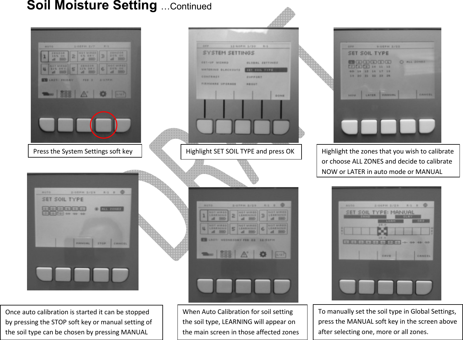      Soil Moisture Setting …Continued           Press the System Settings soft key Highlight SET SOIL TYPE and press OK Highlight the zones that you wish to calibrate or choose ALL ZONES and decide to calibrate NOW or LATER in auto mode or MANUAL Once auto calibration is started it can be stopped by pressing the STOP soft key or manual setting of the soil type can be chosen by pressing MANUAL When Auto Calibration for soil setting the soil type, LEARNING will appear on the main screen in those affected zones To manually set the soil type in Global Settings, press the MANUAL soft key in the screen above after selecting one, more or all zones. 