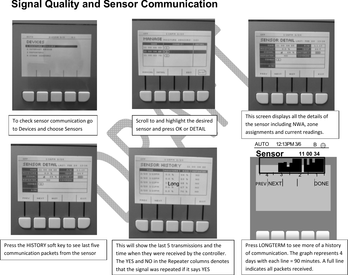     Signal Quality and Sensor Communication                               AUTO  12:13PM 3/6    B To check sensor communication go to Devices and choose Sensors Scroll to and highlight the desired sensor and press OK or DETAIL This screen displays all the details of the sensor including NWA, zone assignments and current readings. This will show the last 5 transmissions and the time when they were received by the controller. The YES and NO in the Repeater columns denotes that the signal was repeated if it says YES Press LONGTERM to see more of a history of communication. The graph represents 4 days with each line = 90 minutes. A full line indicates all packets received. Press the HISTORY soft key to see last five communication packets from the sensor  Long term  Sensor  11 00 34 c2   PREV  NEXT DONE 4 3 2 1 