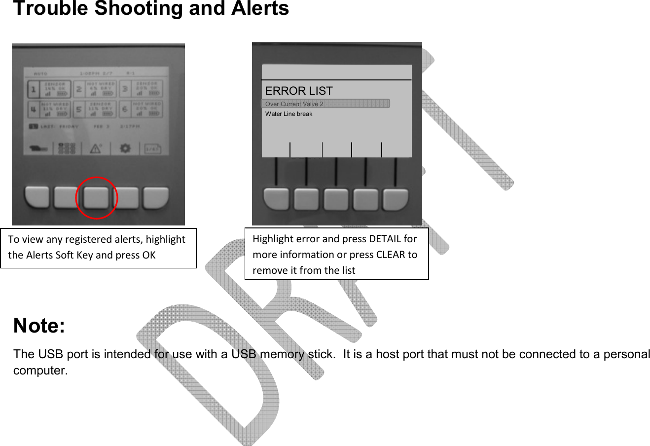     Trouble Shooting and Alerts         Note: The USB port is intended for use with a USB memory stick.  It is a host port that must not be connected to a personal computer.       12:13PM 3/6    B  AUTO clear  DETAITo view any registered alerts, highlight the Alerts Soft Key and press OK Over Current Valve 2 ERROR LIST Water Line break Highlight error and press DETAIL for more information or press CLEAR to remove it from the list 1 