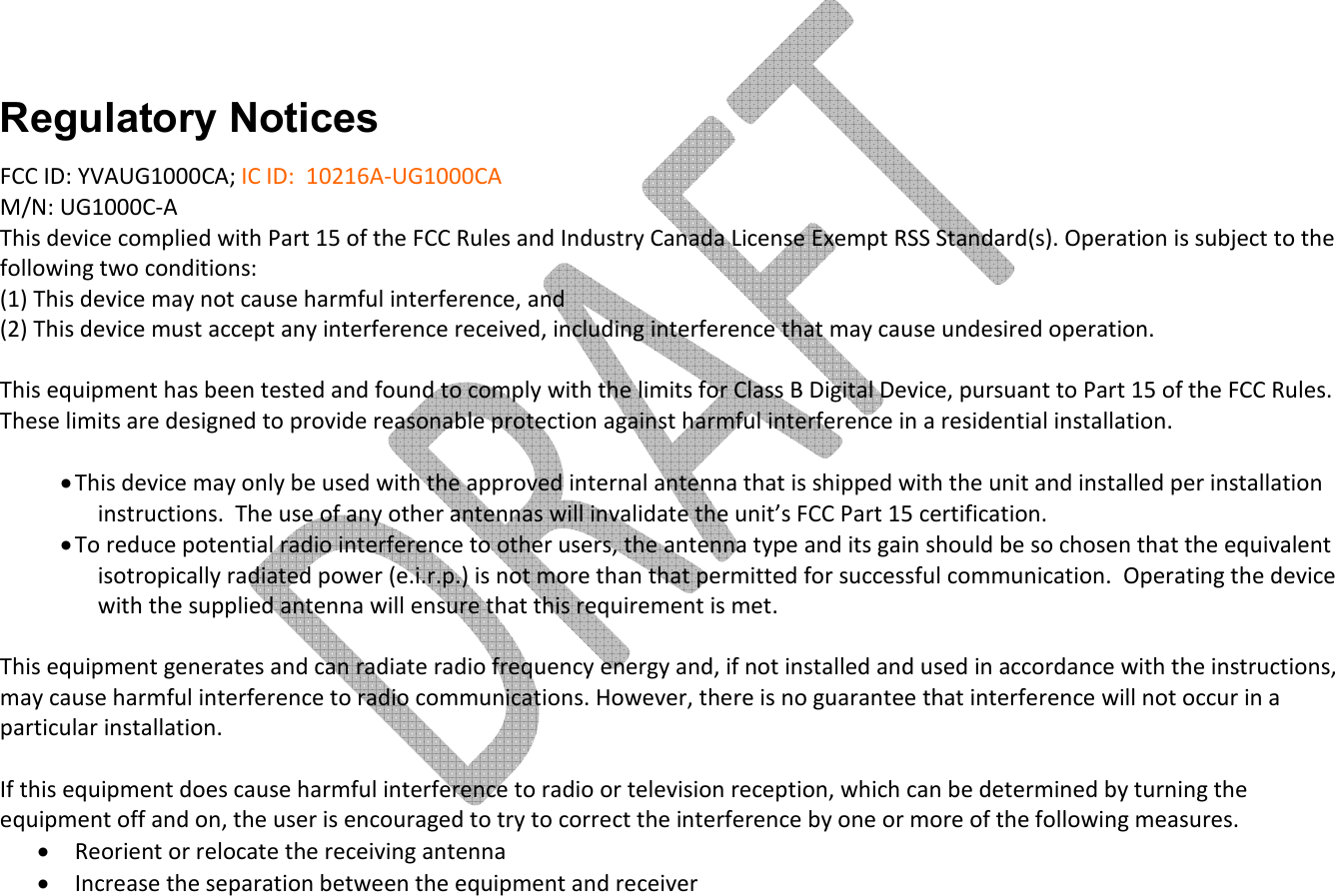        Regulatory Notices FCC ID: YVAUG1000CA; IC ID:  10216A-UG1000CA   M/N: UG1000C-A This device complied with Part 15 of the FCC Rules and Industry Canada License Exempt RSS Standard(s). Operation is subject to the following two conditions: (1) This device may not cause harmful interference, and  (2) This device must accept any interference received, including interference that may cause undesired operation.  This equipment has been tested and found to comply with the limits for Class B Digital Device, pursuant to Part 15 of the FCC Rules. These limits are designed to provide reasonable protection against harmful interference in a residential installation.   • This device may only be used with the approved internal antenna that is shipped with the unit and installed per installation instructions.  The use of any other antennas will invalidate the unit’s FCC Part 15 certification. • To reduce potential radio interference to other users, the antenna type and its gain should be so chosen that the equivalent isotropically radiated power (e.i.r.p.) is not more than that permitted for successful communication.  Operating the device with the supplied antenna will ensure that this requirement is met.  This equipment generates and can radiate radio frequency energy and, if not installed and used in accordance with the instructions, may cause harmful interference to radio communications. However, there is no guarantee that interference will not occur in a particular installation.   If this equipment does cause harmful interference to radio or television reception, which can be determined by turning the equipment off and on, the user is encouraged to try to correct the interference by one or more of the following measures. • Reorient or relocate the receiving antenna • Increase the separation between the equipment and receiver 