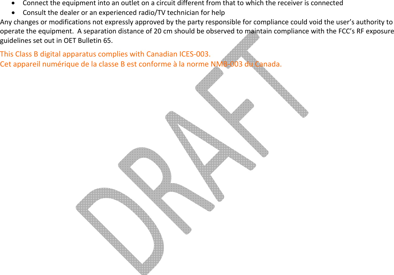     • Connect the equipment into an outlet on a circuit different from that to which the receiver is connected • Consult the dealer or an experienced radio/TV technician for help Any changes or modifications not expressly approved by the party responsible for compliance could void the user’s authority to operate the equipment.  A separation distance of 20 cm should be observed to maintain compliance with the FCC’s RF exposure guidelines set out in OET Bulletin 65. This Class B digital apparatus complies with Canadian ICES-003. Cet appareil numérique de la classe B est conforme à la norme NMB-003 du Canada. 