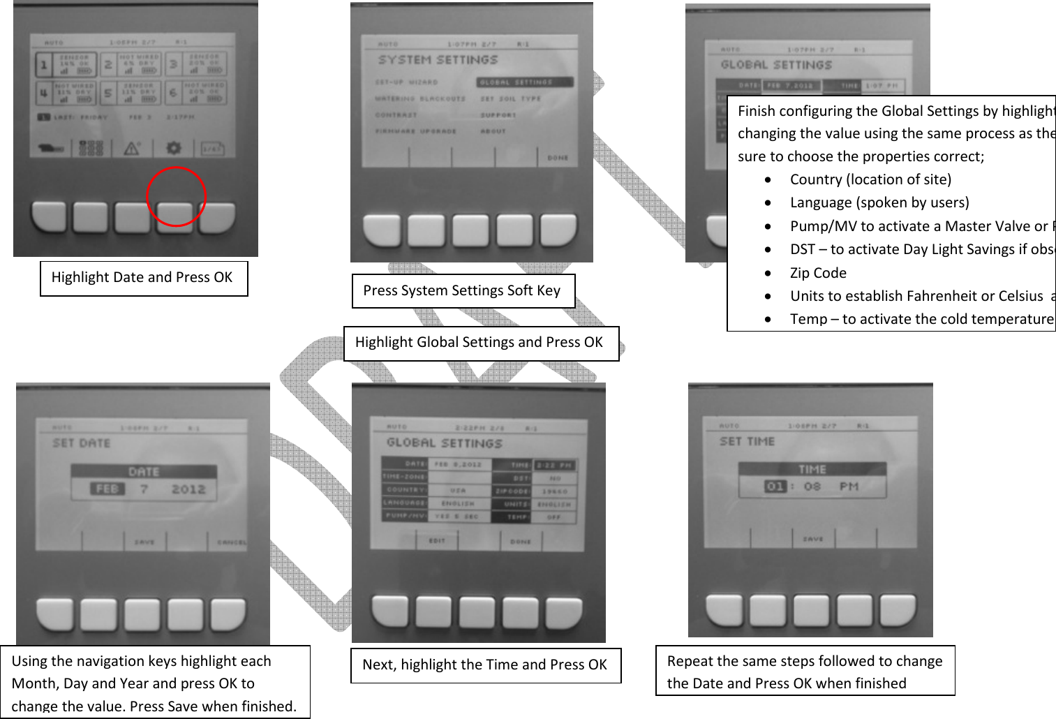                             Press System Settings Soft Key Highlight Global Settings and Press OK  Highlight Date and Press OK Using the navigation keys highlight each Month, Day and Year and press OK to change the value. Press Save when finished. Next, highlight the Time and Press OK Repeat the same steps followed to change the Date and Press OK when finished Finish configuring the Global Settings by highlighting each attribute and changing the value using the same process as the Date and Time. Make sure to choose the properties correct; • Country (location of site) • Language (spoken by users) • Pump/MV to activate a Master Valve or Pump if one is present• DST – to activate Day Light Savings if observed by the location• Zip Code • Units to establish Fahrenheit or Celsius  among others• Temp – to activate the cold temperature override feature 