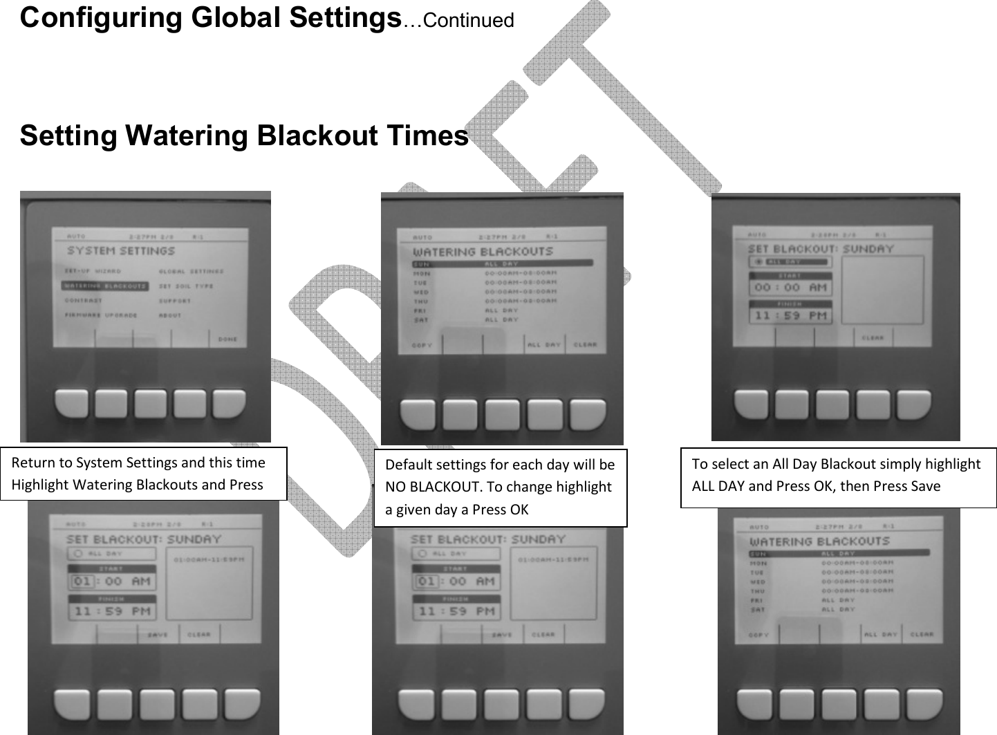       Configuring Global Settings…Continued    Setting Watering Blackout Times             Return to System Settings and this time Highlight Watering Blackouts and Press Default settings for each day will be NO BLACKOUT. To change highlight a given day a Press OK  To select an All Day Blackout simply highlight ALL DAY and Press OK, then Press Save 