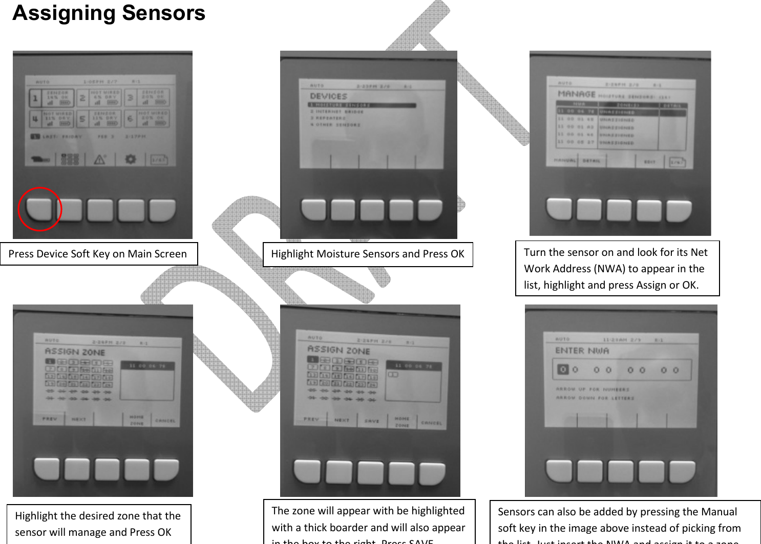       Assigning Sensors               Press Device Soft Key on Main Screen Highlight Moisture Sensors and Press OK Turn the sensor on and look for its Net Work Address (NWA) to appear in the list, highlight and press Assign or OK. Highlight the desired zone that the sensor will manage and Press OK (multiple zones can be chosen) The zone will appear with be highlighted with a thick boarder and will also appear in the box to the right, Press SAVE Sensors can also be added by pressing the Manual soft key in the image above instead of picking from the list. Just insert the NWA and assign it to a zone 