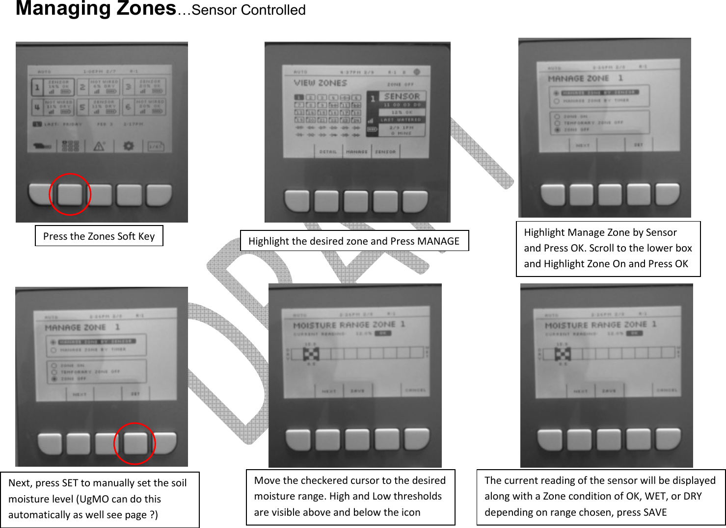     Managing Zones…Sensor Controlled                      Press the Zones Soft Key Highlight the desired zone and Press MANAGE Highlight Manage Zone by Sensor and Press OK. Scroll to the lower box and Highlight Zone On and Press OK Next, press SET to manually set the soil moisture level (UgMO can do this automatically as well see page ?) Move the checkered cursor to the desired moisture range. High and Low thresholds are visible above and below the icon The current reading of the sensor will be displayed along with a Zone condition of OK, WET, or DRY depending on range chosen, press SAVE 