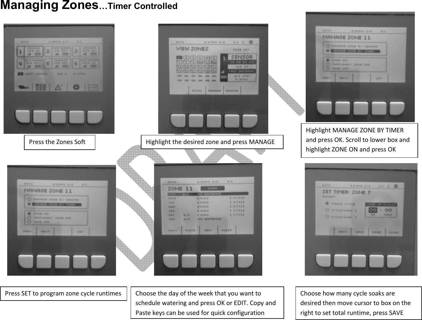     Managing Zones…Timer Controlled                      Press the Zones Soft Highlight the desired zone and press MANAGE Highlight MANAGE ZONE BY TIMER and press OK. Scroll to lower box and highlight ZONE ON and press OK Press SET to program zone cycle runtimes Choose how many cycle soaks are desired then move cursor to box on the right to set total runtime, press SAVE Choose the day of the week that you want to schedule watering and press OK or EDIT. Copy and Paste keys can be used for quick configuration 